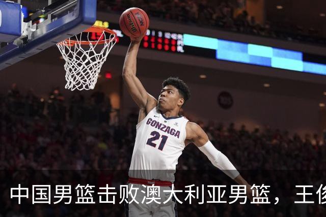 中国男篮击败澳大利亚男篮，王俊杰砍23分